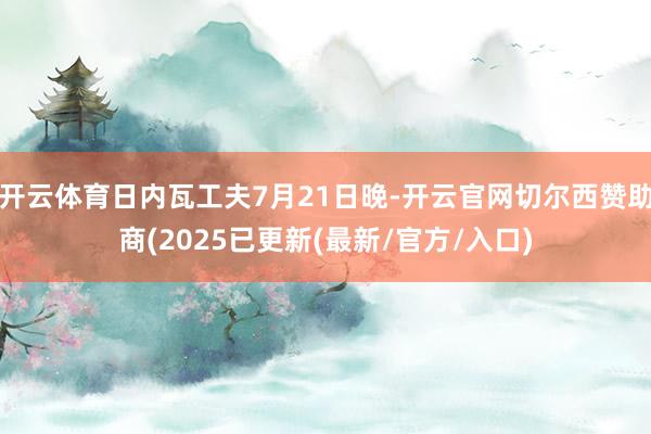 开云体育日内瓦工夫7月21日晚-开云官网切尔西赞助商(2025已更新(最新/官方/入口)