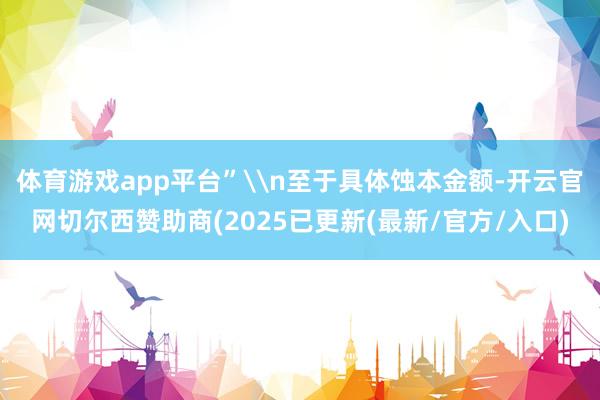 体育游戏app平台”\n至于具体蚀本金额-开云官网切尔西赞助商(2025已更新(最新/官方/入口)