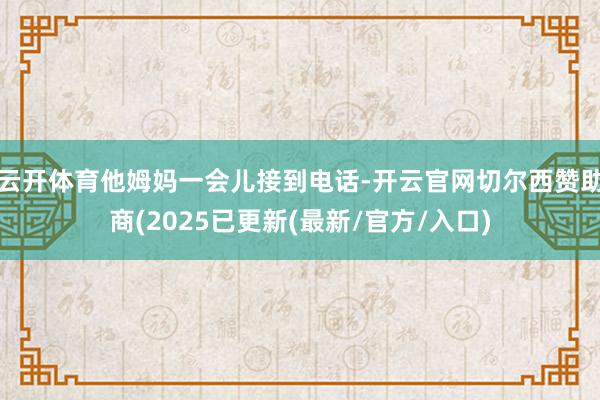 云开体育他姆妈一会儿接到电话-开云官网切尔西赞助商(2025已更新(最新/官方/入口)
