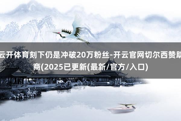 云开体育刻下仍是冲破20万粉丝-开云官网切尔西赞助商(2025已更新(最新/官方/入口)