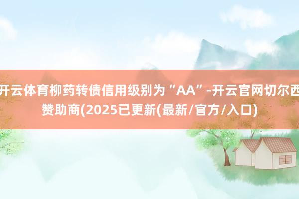 开云体育柳药转债信用级别为“AA”-开云官网切尔西赞助商(2025已更新(最新/官方/入口)