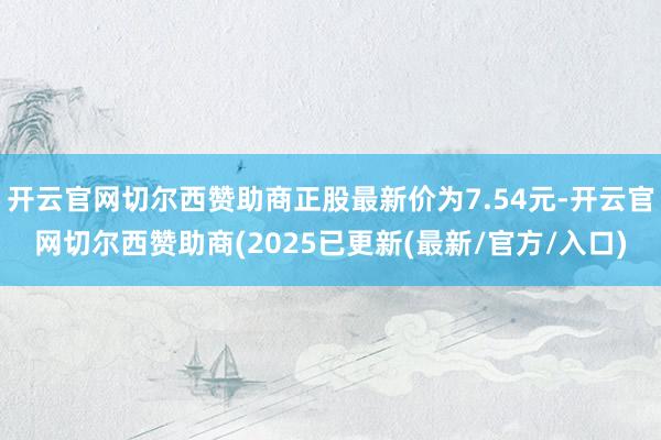 开云官网切尔西赞助商正股最新价为7.54元-开云官网切尔西赞助商(2025已更新(最新/官方/入口)