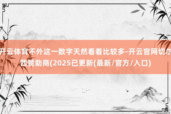 开云体育不外这一数字天然看着比较多-开云官网切尔西赞助商(2025已更新(最新/官方/入口)