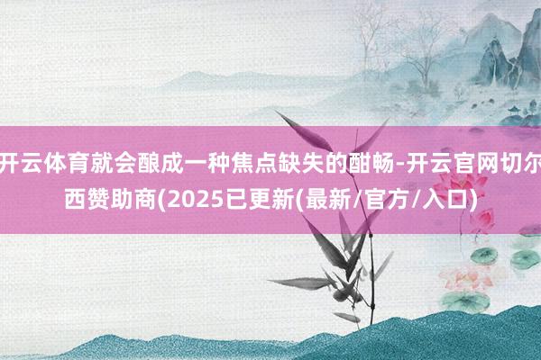 开云体育就会酿成一种焦点缺失的酣畅-开云官网切尔西赞助商(2025已更新(最新/官方/入口)