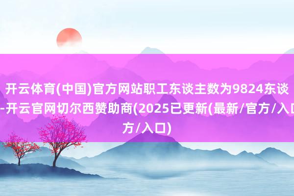 开云体育(中国)官方网站职工东谈主数为9824东谈主-开云官网切尔西赞助商(2025已更新(最新/官方/入口)