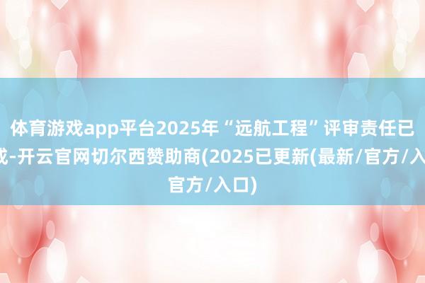 体育游戏app平台2025年“远航工程”评审责任已完成-开云官网切尔西赞助商(2025已更新(最新/官方/入口)