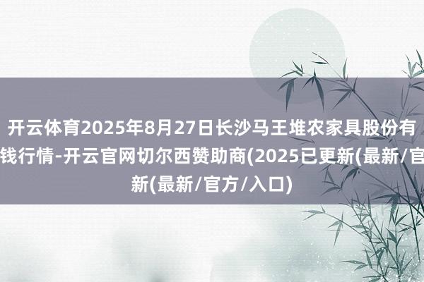 开云体育2025年8月27日长沙马王堆农家具股份有限公司价钱行情-开云官网切尔西赞助商(2025已更新(最新/官方/入口)
