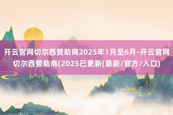 开云官网切尔西赞助商2025年1月至6月-开云官网切尔西赞助商(2025已更新(最新/官方/入口)