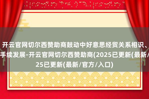 开云官网切尔西赞助商鼓动中好意思经贸关系相识、健康、可合手续发展-开云官网切尔西赞助商(2025已更新(最新/官方/入口)
