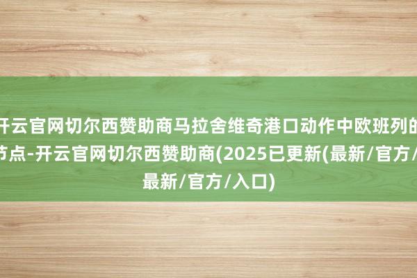 开云官网切尔西赞助商马拉舍维奇港口动作中欧班列的重要节点-开云官网切尔西赞助商(2025已更新(最新/官方/入口)