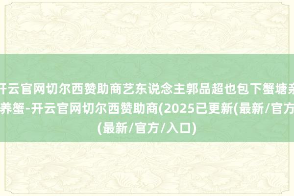 开云官网切尔西赞助商艺东说念主郭品超也包下蟹塘亲躯壳验养蟹-开云官网切尔西赞助商(2025已更新(最新/官方/入口)