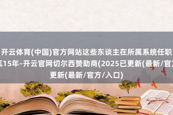 开云体育(中国)官方网站这些东谈主在所属系统任职时候少辄15年-开云官网切尔西赞助商(2025已更新(最新/官方/入口)