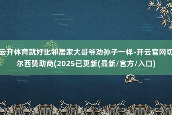 云开体育就好比邻居家大哥爷劝孙子一样-开云官网切尔西赞助商(2025已更新(最新/官方/入口)