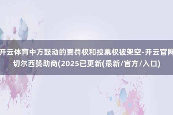 开云体育中方鼓动的责罚权和投票权被架空-开云官网切尔西赞助商(2025已更新(最新/官方/入口)