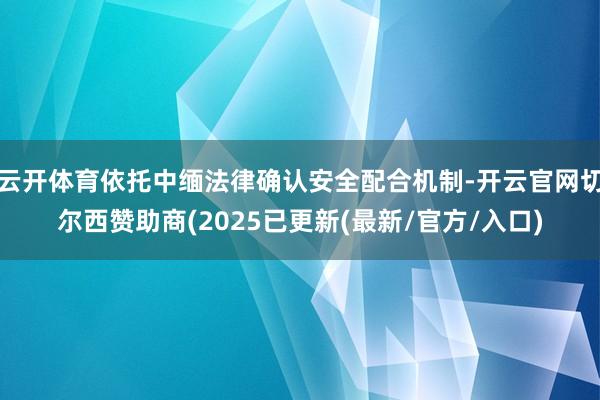 云开体育依托中缅法律确认安全配合机制-开云官网切尔西赞助商(2025已更新(最新/官方/入口)