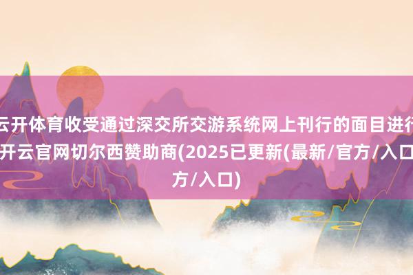 云开体育收受通过深交所交游系统网上刊行的面目进行-开云官网切尔西赞助商(2025已更新(最新/官方/入口)