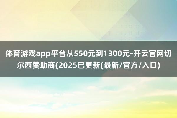 体育游戏app平台从550元到1300元-开云官网切尔西赞助商(2025已更新(最新/官方/入口)
