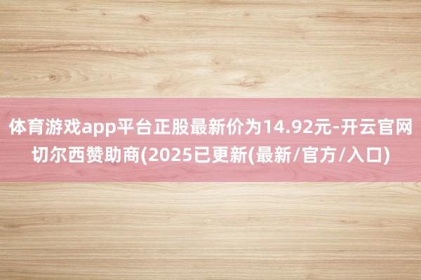 体育游戏app平台正股最新价为14.92元-开云官网切尔西赞助商(2025已更新(最新/官方/入口)