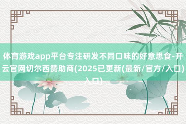 体育游戏app平台专注研发不同口味的好意思食-开云官网切尔西赞助商(2025已更新(最新/官方/入口)
