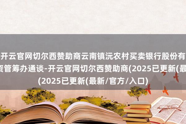开云官网切尔西赞助商云南镇沅农村买卖银行股份有限公司因依托资管筹办通谈-开云官网切尔西赞助商(2025已更新(最新/官方/入口)