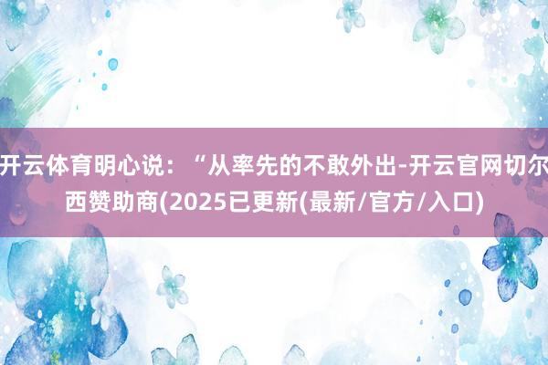 开云体育明心说：“从率先的不敢外出-开云官网切尔西赞助商(2025已更新(最新/官方/入口)