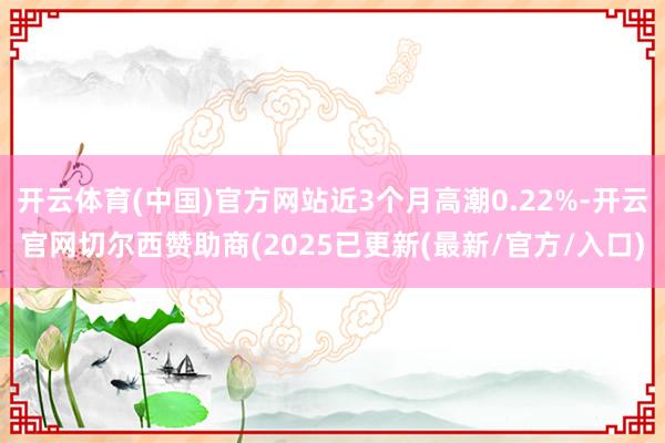 开云体育(中国)官方网站近3个月高潮0.22%-开云官网切尔西赞助商(2025已更新(最新/官方/入口)