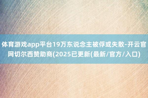 体育游戏app平台19万东说念主被俘或失散-开云官网切尔西赞助商(2025已更新(最新/官方/入口)