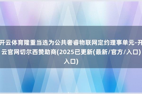 开云体育隆重当选为公共奢睿物联网定约理事单元-开云官网切尔西赞助商(2025已更新(最新/官方/入口)