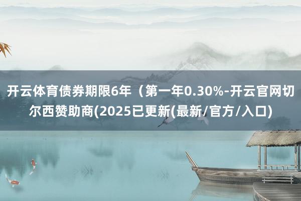 开云体育债券期限6年（第一年0.30%-开云官网切尔西赞助商(2025已更新(最新/官方/入口)