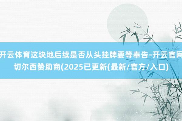 开云体育这块地后续是否从头挂牌要等奉告-开云官网切尔西赞助商(2025已更新(最新/官方/入口)