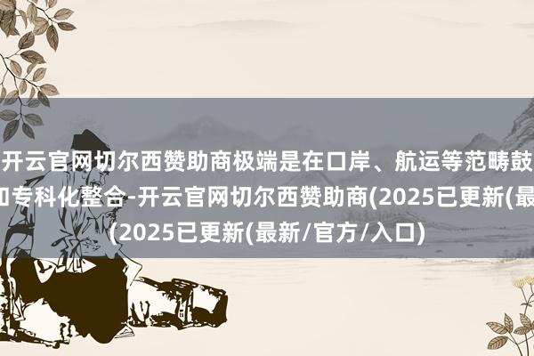 开云官网切尔西赞助商极端是在口岸、航运等范畴鼓动计谋性重组和专科化整合-开云官网切尔西赞助商(2025已更新(最新/官方/入口)