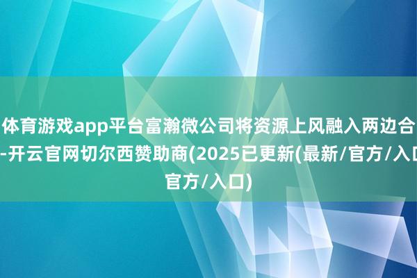 体育游戏app平台富瀚微公司将资源上风融入两边合作-开云官网切尔西赞助商(2025已更新(最新/官方/入口)