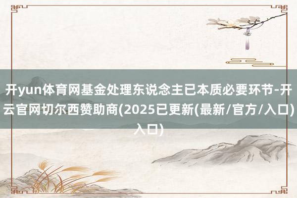 开yun体育网基金处理东说念主已本质必要环节-开云官网切尔西赞助商(2025已更新(最新/官方/入口)