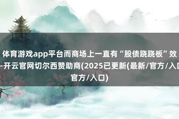 体育游戏app平台而商场上一直有“股债跷跷板”效应-开云官网切尔西赞助商(2025已更新(最新/官方/入口)