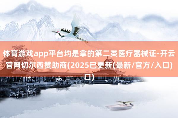 体育游戏app平台均是拿的第二类医疗器械证-开云官网切尔西赞助商(2025已更新(最新/官方/入口)