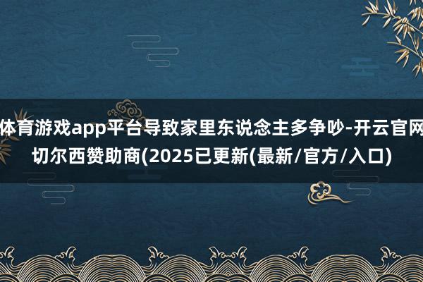 体育游戏app平台导致家里东说念主多争吵-开云官网切尔西赞助商(2025已更新(最新/官方/入口)