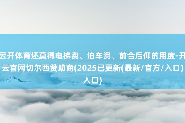 云开体育还莫得电梯费、泊车资、前合后仰的用度-开云官网切尔西赞助商(2025已更新(最新/官方/入口)