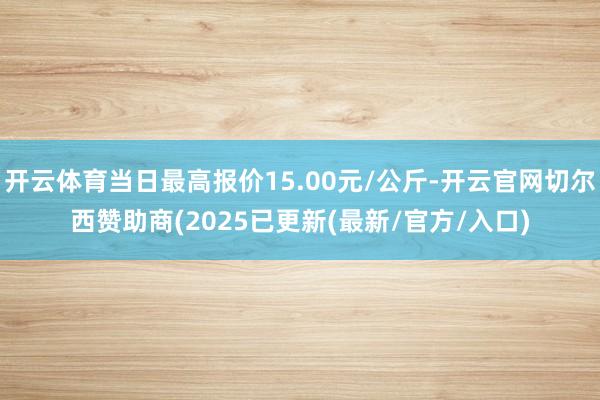 开云体育当日最高报价15.00元/公斤-开云官网切尔西赞助商(2025已更新(最新/官方/入口)