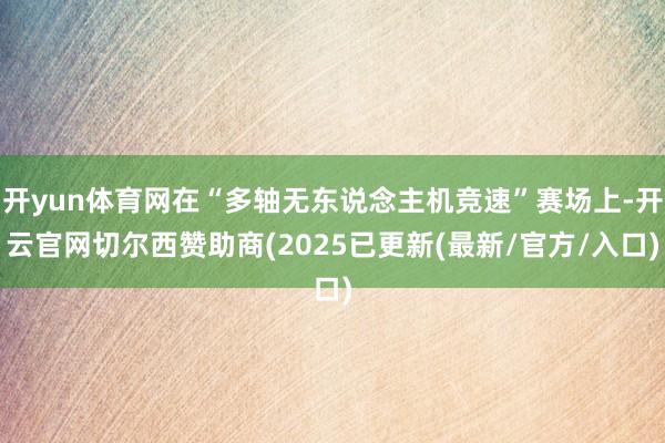 开yun体育网在“多轴无东说念主机竞速”赛场上-开云官网切尔西赞助商(2025已更新(最新/官方/入口)