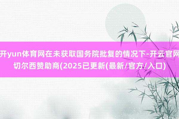 开yun体育网在未获取国务院批复的情况下-开云官网切尔西赞助商(2025已更新(最新/官方/入口)