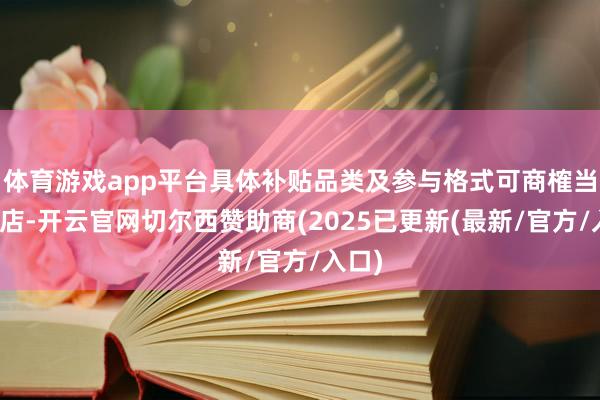体育游戏app平台具体补贴品类及参与格式可商榷当地门店-开云官网切尔西赞助商(2025已更新(最新/官方/入口)