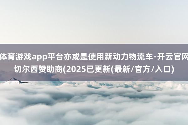 体育游戏app平台亦或是使用新动力物流车-开云官网切尔西赞助商(2025已更新(最新/官方/入口)
