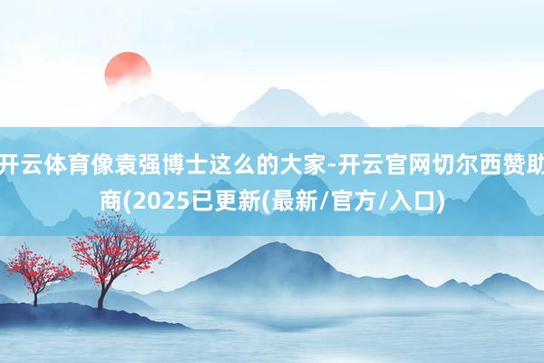 开云体育像袁强博士这么的大家-开云官网切尔西赞助商(2025已更新(最新/官方/入口)