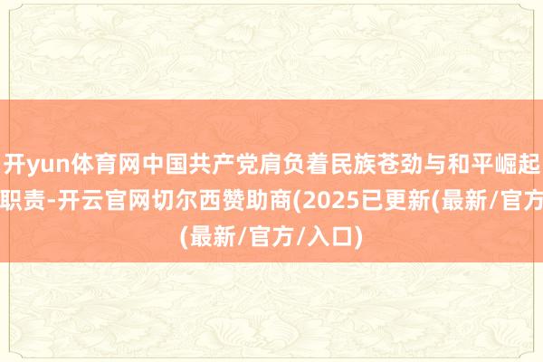 开yun体育网中国共产党肩负着民族苍劲与和平崛起的历史职责-开云官网切尔西赞助商(2025已更新(最新/官方/入口)
