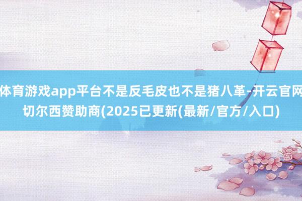 体育游戏app平台不是反毛皮也不是猪八革-开云官网切尔西赞助商(2025已更新(最新/官方/入口)