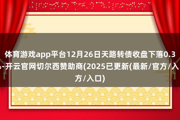 体育游戏app平台12月26日天路转债收盘下落0.33%-开云官网切尔西赞助商(2025已更新(最新/官方/入口)