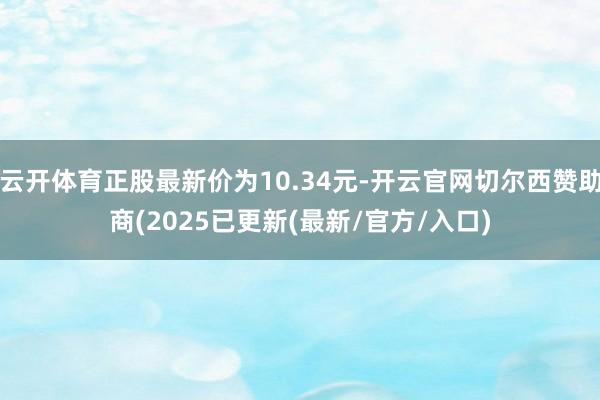云开体育正股最新价为10.34元-开云官网切尔西赞助商(2025已更新(最新/官方/入口)