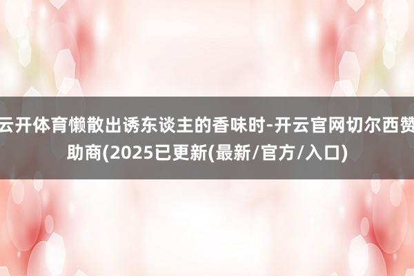 云开体育懒散出诱东谈主的香味时-开云官网切尔西赞助商(2025已更新(最新/官方/入口)