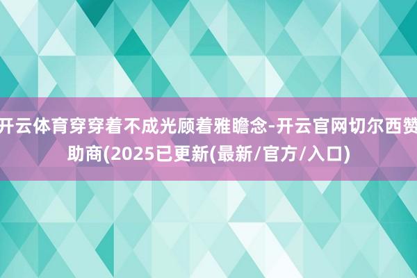 开云体育穿穿着不成光顾着雅瞻念-开云官网切尔西赞助商(2025已更新(最新/官方/入口)