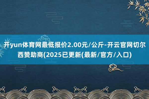 开yun体育网最低报价2.00元/公斤-开云官网切尔西赞助商(2025已更新(最新/官方/入口)